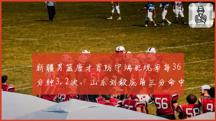 新疆男篮唐才育防守端犯规率每36分钟3.2次,山东刘毅底角三分命中率36%