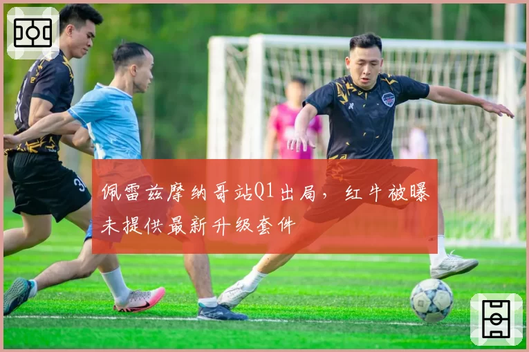 佩雷兹摩纳哥站Q1出局,红牛被曝未提供最新升级套件