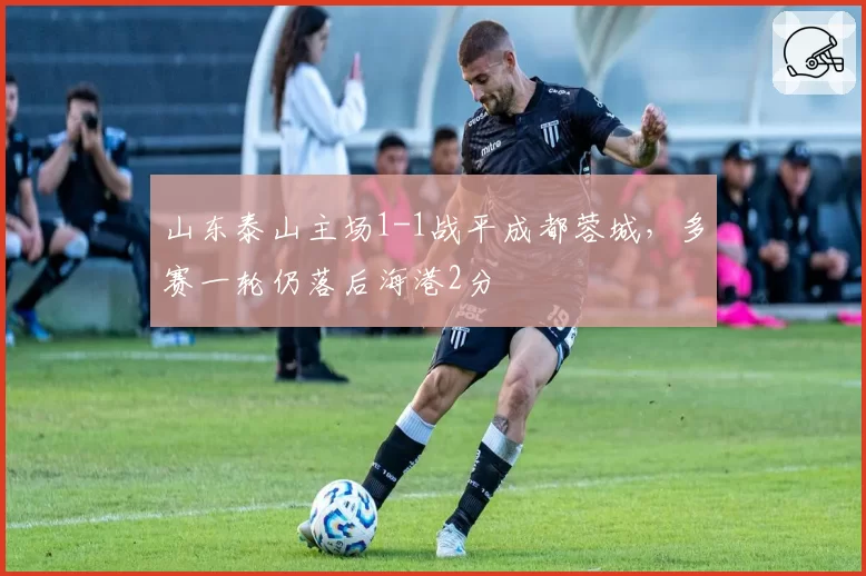 山东泰山主场1-1战平成都蓉城,多赛一轮仍落后海港2分