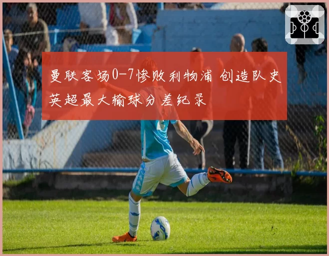 曼联客场0-7惨败利物浦 创造队史英超最大输球分差纪录