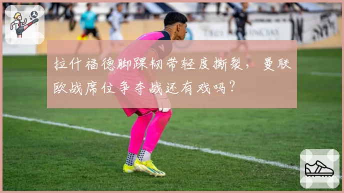 拉什福德脚踝韧带轻度撕裂,曼联欧战席位争夺战还有戏吗?