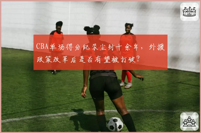 CBA单场得分纪录尘封十余年，外援政策改革后是否有望被打破？