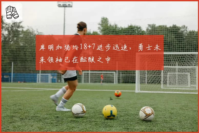 库明加场均18+7进步迅速，勇士未来领袖已在酝酿之中