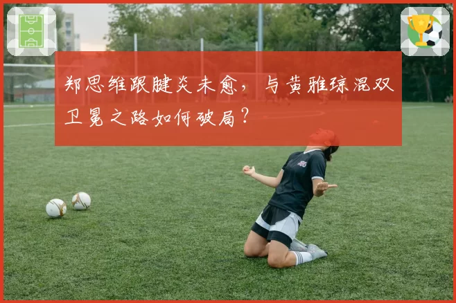 郑思维跟腱炎未愈，与黄雅琼混双卫冕之路如何破局？
