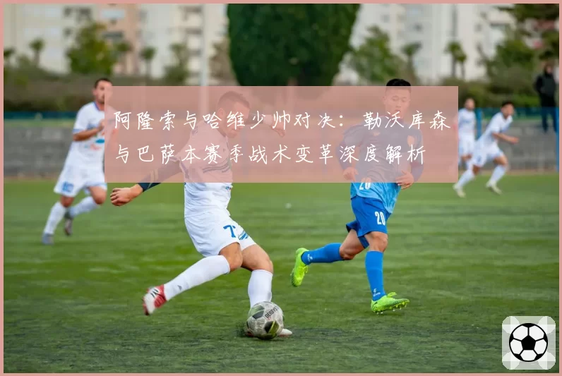 阿隆索与哈维少帅对决：勒沃库森与巴萨本赛季战术变革深度解析