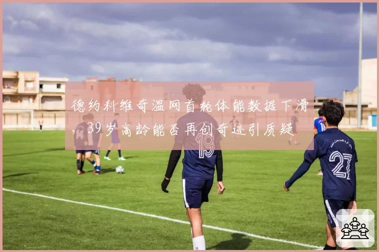德约科维奇温网首轮体能数据下滑,39岁高龄能否再创奇迹引质疑