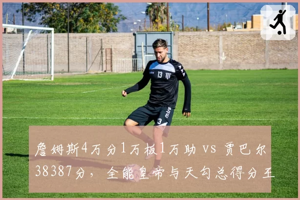 詹姆斯4万分1万板1万助 vs 贾巴尔38387分,全能皇帝与天勾总得分王座交接
