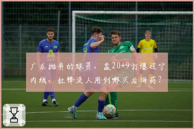 广东抛弃的球员，轰20+9打爆辽宁内线，杜锋没人用到哪买后悔药？