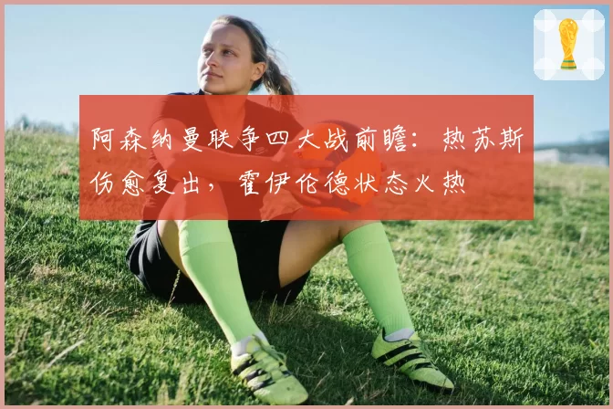 阿森纳曼联争四大战前瞻：热苏斯伤愈复出，霍伊伦德状态火热