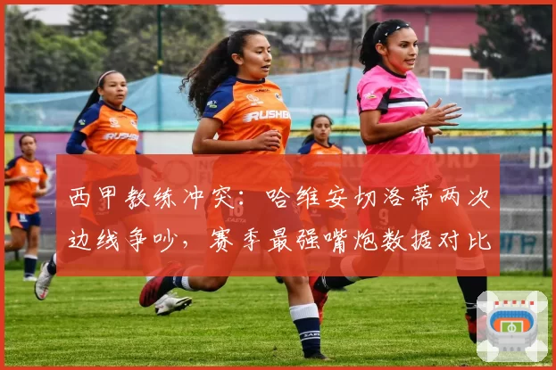 西甲教练冲突:哈维安切洛蒂两次边线争吵,赛季最强嘴炮数据对比