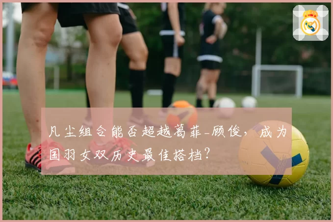 凡尘组合能否超越葛菲_顾俊，成为国羽女双历史最佳搭档？