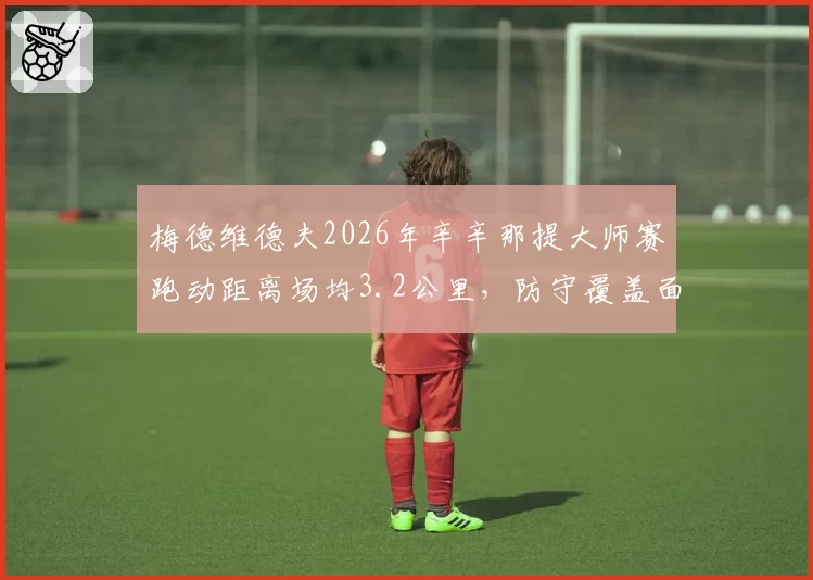 梅德维德夫2026年辛辛那提大师赛跑动距离场均3.2公里,防守覆盖面积扩大