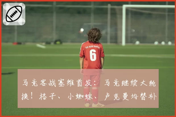 马竞客战塞维首发：马竞继续大轮换！格子、小蜘蛛、卢克曼均替补