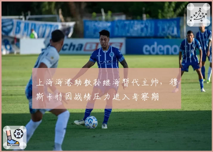 上海海港助教孙继海暂代主帅，穆斯卡特因战绩压力进入考察期