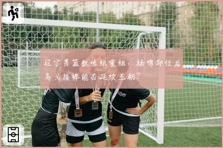 辽宁男篮教练组重组,杨鸣卸任后乌戈接棒能否延续王朝?