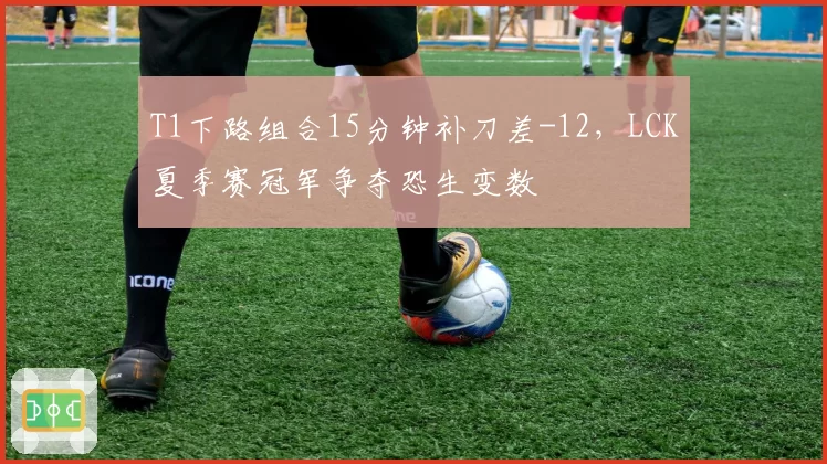 T1下路组合15分钟补刀差-12,LCK夏季赛冠军争夺恐生变数