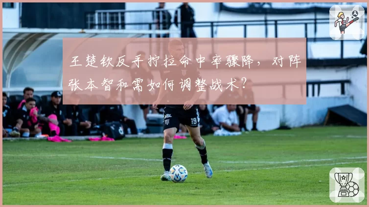 王楚钦反手拧拉命中率骤降,对阵张本智和需如何调整战术?