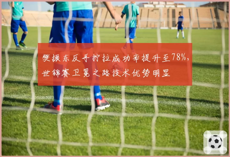 樊振东反手拧拉成功率提升至78%,世锦赛卫冕之路技术优势明显