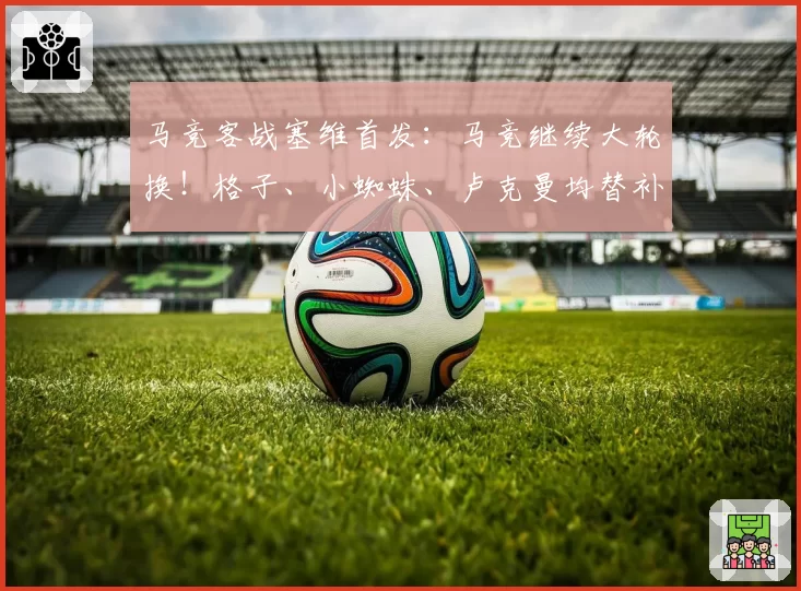 马竞客战塞维首发：马竞继续大轮换！格子、小蜘蛛、卢克曼均替补