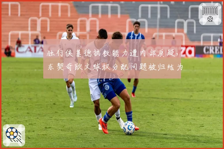 独行侠基德执教能力遭内部质疑,东契奇欧文球权分配问题被归结为教练无能