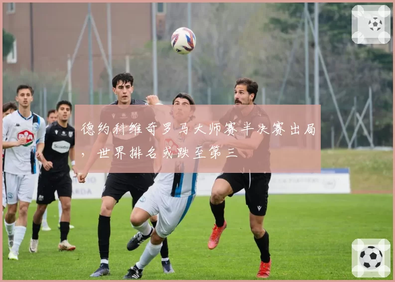 德约科维奇罗马大师赛半决赛出局,世界排名或跌至第三