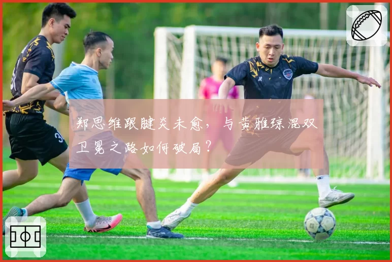 郑思维跟腱炎未愈,与黄雅琼混双卫冕之路如何破局?