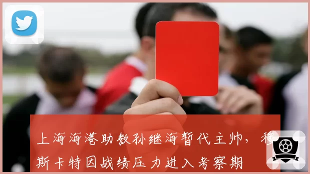 上海海港助教孙继海暂代主帅,穆斯卡特因战绩压力进入考察期