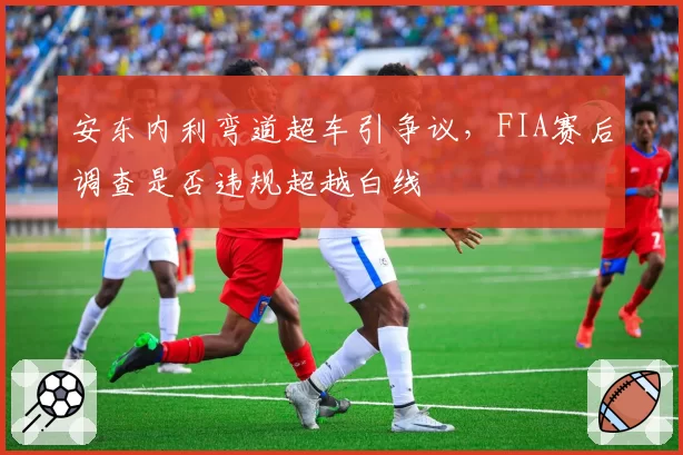 安东内利弯道超车引争议，FIA赛后调查是否违规超越白线