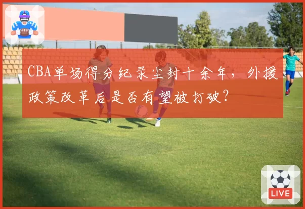 CBA单场得分纪录尘封十余年，外援政策改革后是否有望被打破？