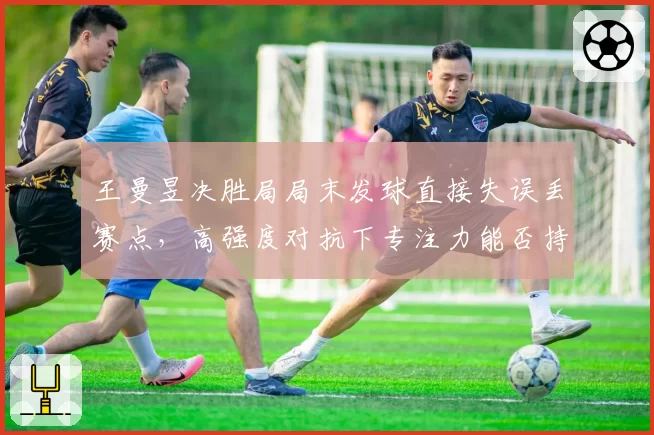 王曼昱决胜局局末发球直接失误丢赛点，高强度对抗下专注力能否持续？