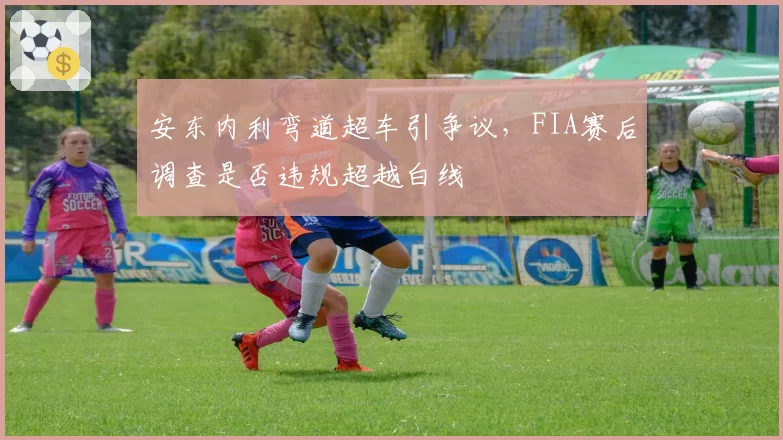 安东内利弯道超车引争议，FIA赛后调查是否违规超越白线