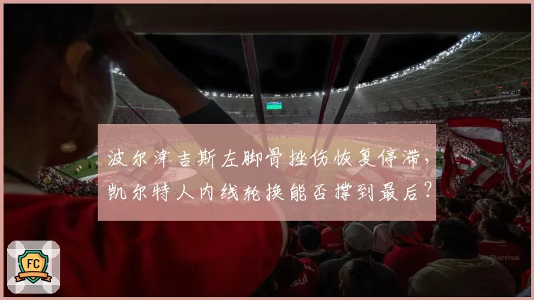 波尔津吉斯左脚骨挫伤恢复停滞,凯尔特人内线轮换能否撑到最后?