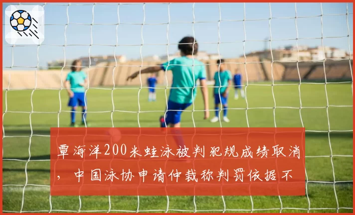 覃海洋200米蛙泳被判犯规成绩取消,中国泳协申请仲裁称判罚依据不足