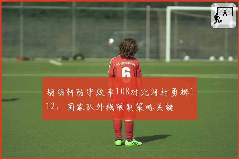 胡明轩防守效率108对比河村勇辉112,国家队外线限制策略关键