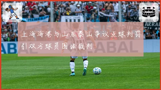 上海海港与山东泰山争议点球判罚引双方球员围堵裁判