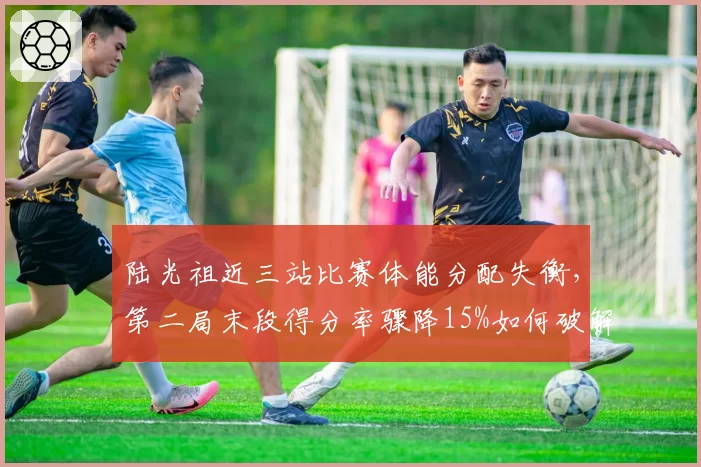陆光祖近三站比赛体能分配失衡,第二局末段得分率骤降15%如何破解困局?