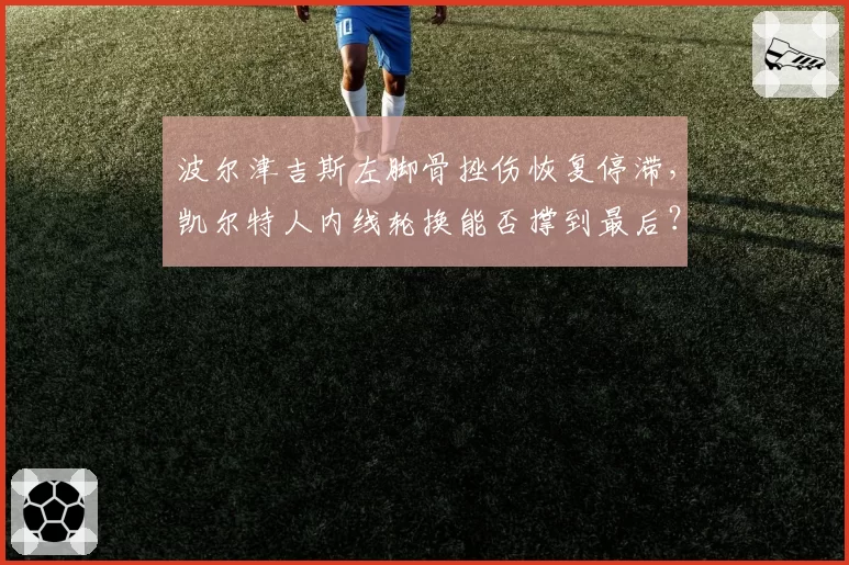 波尔津吉斯左脚骨挫伤恢复停滞，凯尔特人内线轮换能否撑到最后？