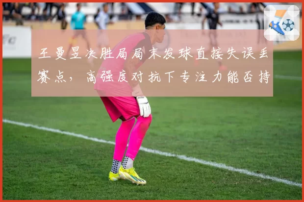 王曼昱决胜局局末发球直接失误丢赛点，高强度对抗下专注力能否持续？