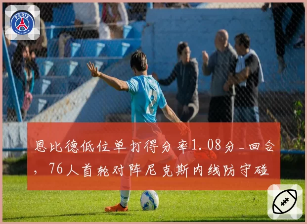 恩比德低位单打得分率1.08分_回合,76人首轮对阵尼克斯内线防守碰撞成胜负手