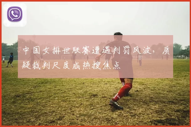 中国女排世联赛遭遇判罚风波，质疑裁判尺度成热搜焦点