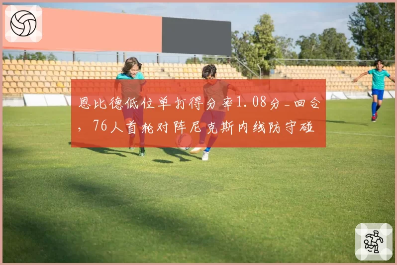 恩比德低位单打得分率1.08分_回合,76人首轮对阵尼克斯内线防守碰撞成胜负手