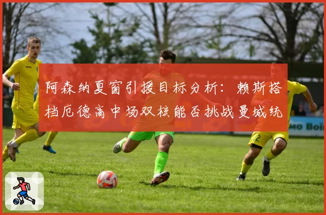 阿森纳夏窗引援目标分析:赖斯搭档厄德高中场双核能否挑战曼城统治