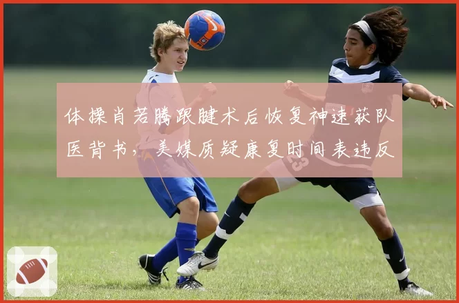 体操肖若腾跟腱术后恢复神速获队医背书,美媒质疑康复时间表违反运动科学