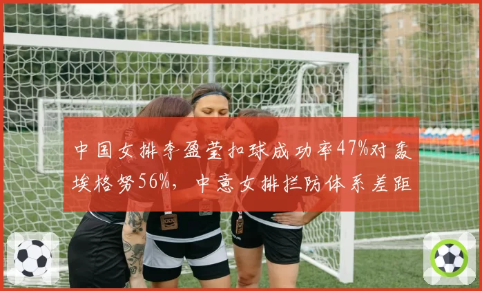 中国女排李盈莹扣球成功率47%对轰埃格努56%,中意女排拦防体系差距暴露__br_