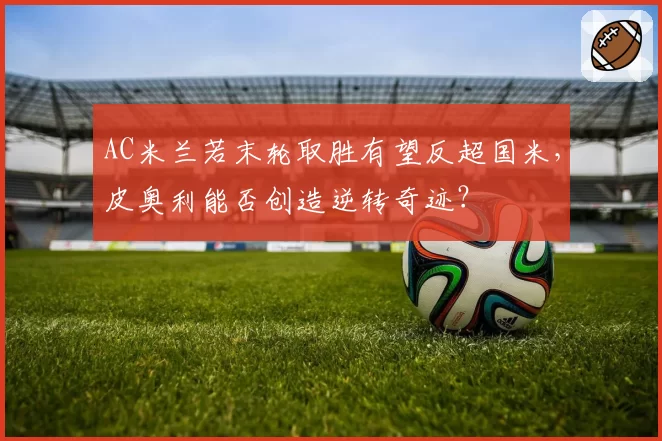 AC米兰若末轮取胜有望反超国米,皮奥利能否创造逆转奇迹?