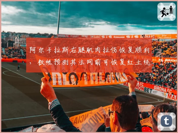 阿尔卡拉斯右腿肌肉拉伤恢复顺利,教练预测其法网前可恢复红土统治力