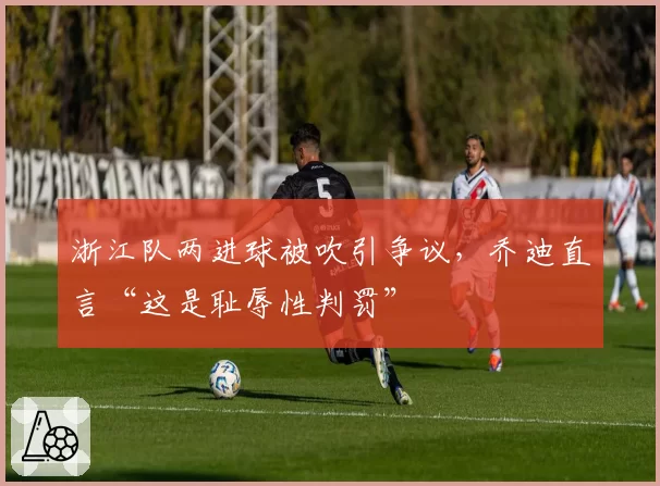 浙江队两进球被吹引争议,乔迪直言“这是耻辱性判罚”