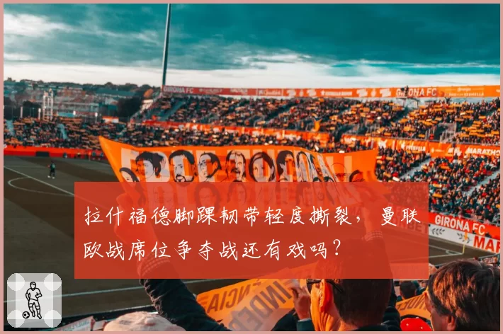 拉什福德脚踝韧带轻度撕裂,曼联欧战席位争夺战还有戏吗?